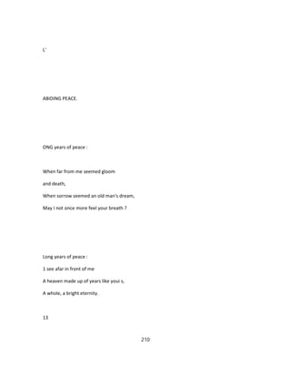 L'
ABIDING PEACE.
ONG years of peace :
When far from me seemed gloom
and death,
When sorrow seemed an old man's dream,
May I not once more feel your breath ?
Long years of peace :
1 see afar in front of me
A heaven made up of years like youi s,
A whole, a bright eternity.
13
210
 