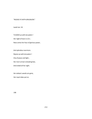 "REJOICE YE WITH JERUSALEM."
Isaiah Ixvi. 10.
T} EJOICE ye with Jerusalem !
Her night of tears is o'er ;
Now comes her hour of glorious power,
And splendour evermore.
Rejoice ye with Jerusalem !
City of peace and light ;
Her morn at last is breaking fast,
And ended all her night.
Her widow's weeds are gone,
Her royal robes put on.
198
212
 