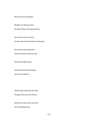 All ye who love Jerusalem,
Be glad ; her day has come,
Her day of days, of song and praise ;
No more her voice is dumb.
Ye who have mourned with her and wept,
Dry up your long, long tears ;
Upon her brow sits beauty now,
And joy of endless years.
Formed of each precious gem,
See her fair diadem !
Ye who have read upon her walls
The guilt, the curse, the shame,
Now full in view see fair and new
Her everlasting name.
213
 