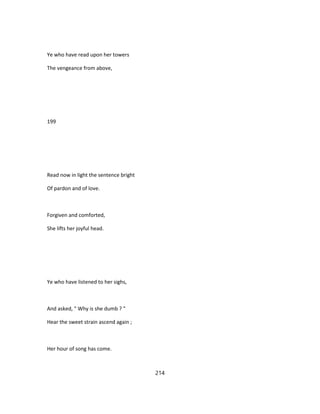 Ye who have read upon her towers
The vengeance from above,
199
Read now in light the sentence bright
Of pardon and of love.
Forgiven and comforted,
She lifts her joyful head.
Ye who have listened to her sighs,
And asked, " Why is she dumb ? "
Hear the sweet strain ascend again ;
Her hour of song has come.
214
 