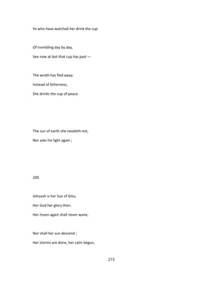 Ye who have watched her drink the cup
Of trembling day by day,
See now at last that cup has past —
The wrath has fled away.
Instead of bitterness,
She drinks the cup of peace.
The sun of earth she needeth not,
Nor asks his light again ;
200
Jehovah is her Sun of bliss,
Her God her glory then.
Her moon again shall never wane,
Nor shall her sun descend ;
Her storms are done, her calm begun,
215
 