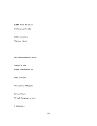 But My mercy still remains
Unchanged, unmoved ;
Still the Israel I love
That once I loved.
Yes, the mountains may depart,
The hills be gone,
But My love departeth not,
Israel, Mine own.
This covenant of My peace
Remaineth sure ;
Through the ages yet to come
It shall endure.
217
 