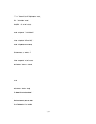 ** — ' Stretch forth Thy mighty hand,
For Thine own Israel,
And for Thy Israel's land.
How long shall Zion mourn ?
How long shall Salem sigh ?
How long wilt Thou delay
The answer to her cry ?
How long shall Israel roam
Without a home or name,
204
Without a land or King,
In weariness and shame ?
And must the Gentile heel
Still tread their city down,
219
 