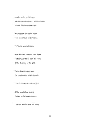 May be leader of the host ;
Named or unnamed, they will keep thee,
Fearing, fainting, danger-tost ;
Wounded oft and battle-worn,
Thou canst never be o'erborne.
Yet 'tis not angelic legions,
With their skill, and care, and might,
That can guard thee from the perils
Of the darkness or the light.
Tis the King of angels who
Can conduct thee safely through.
Lean on Him to whom the legions
Of the angelic host belong,
Captain of the heavenly army,
True and faithful, wise and strong.
22
 