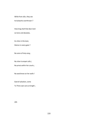 While from afar, they see
Its bulwarks overthrown ?
How long shall that dear land
Lie lone and desolate,
Its cities in the dust,
Silence in every gate ?
No voice of holy song ;
No silver trumpet calls j
No priest within her courts ;
No watchman on her walls !
God of salvation, come
To Thine own sons at length ;
205
220
 