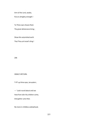 Arm of the Lord, awake,
Put on almighty strength !
To Thine own chosen flock
The great deliverance bring ;
Show this astonished earth
That Thou art Israel's King !
206
ISRAEL'S RETURN.
T IFT up thine eyes, Jerusalem ;
— ' Look round about and see
How from afar thy children come,
And gather unto thee.
No more in childless widowhood,
221
 