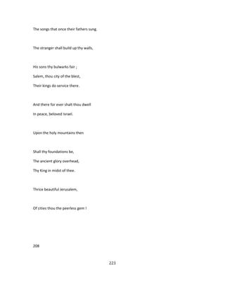 The songs that once their fathers sung.
The stranger shall build up thy walls,
His sons thy bulwarks fair ;
Salem, thou city of the blest,
Their kings do service there.
And there for ever shalt thou dwell
In peace, beloved Israel.
Upon the holy mountains then
Shall thy foundations be,
The ancient glory overhead,
Thy King in midst of thee.
Thrice beautiful Jerusalem,
Of cities thou the peerless gem !
208
223
 
