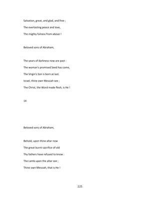 Salvation, great, and glad, and free ;
The everlasting peace and love,
The mighty fulness from above !
Beloved sons of Abraham,
The years of darkness now are past :
The woman's promised Seed has come,
The Virgin's Son is born at last.
Israel, thine own Messiah see ;
The Christ, the Word made flesh, is He !
14
Beloved sons of Abraham,
Behold, upon thine altar now
The great burnt-sacrifice of old
Thy fathers have refused to know :
The Lamb upon the altar see ;
Thine own Messiah, that is He !
225
 