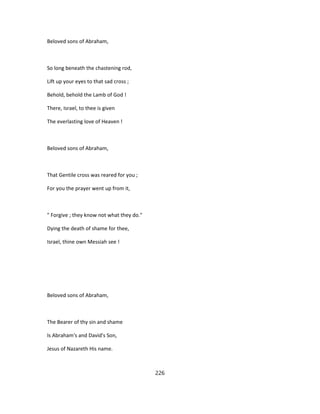 Beloved sons of Abraham,
So long beneath the chastening rod,
Lift up your eyes to that sad cross ;
Behold, behold the Lamb of God !
There, Israel, to thee is given
The everlasting love of Heaven !
Beloved sons of Abraham,
That Gentile cross was reared for you ;
For you the prayer went up from it,
" Forgive ; they know not what they do."
Dying the death of shame for thee,
Israel, thine own Messiah see !
Beloved sons of Abraham,
The Bearer of thy sin and shame
Is Abraham's and David's Son,
Jesus of Nazareth His name.
226
 