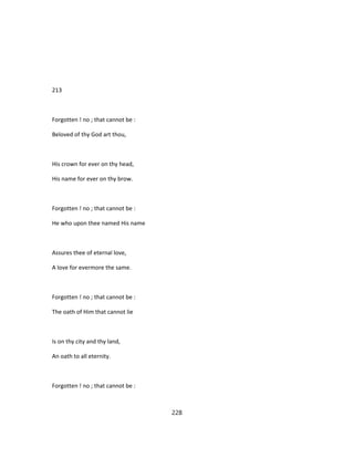 213
Forgotten ! no ; that cannot be :
Beloved of thy God art thou,
His crown for ever on thy head,
His name for ever on thy brow.
Forgotten ! no ; that cannot be :
He who upon thee named His name
Assures thee of eternal love,
A love for evermore the same.
Forgotten ! no ; that cannot be :
The oath of Him that cannot lie
Is on thy city and thy land,
An oath to all eternity.
Forgotten ! no ; that cannot be :
228
 