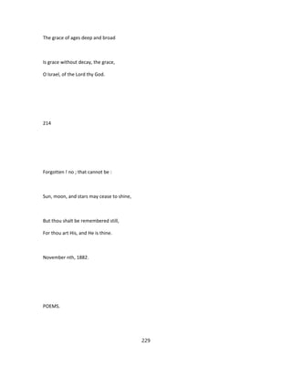 The grace of ages deep and broad
Is grace without decay, the grace,
O Israel, of the Lord thy God.
214
Forgotten ! no ; that cannot be :
Sun, moon, and stars may cease to shine,
But thou shalt be remembered still,
For thou art His, and He is thine.
November nth, 1882.
POEMS.
229
 