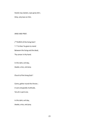 Hands may slacken, eyes grow dim ;
Only, only lean on Him.
ARISE AND PRAY.
/"^HURCH of the living God !
^-^ To thee 'tis given to stand
Between the living and the dead,
Thy censer in thy hand.
In this dark, evil day,
Awake, arise, and pray.
Church of the living God !
Come, gather round the throne ;
A vast and goodly multitude,
Yet all in spirit one.
In this dark, evil day,
Awake, arise, and pray.
23
 