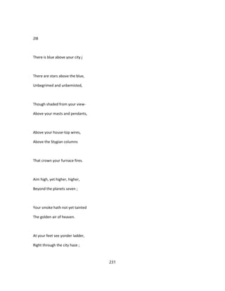 2l8
There is blue above your city j
There are stars above the blue,
Unbegrimed and unbemisted,
Though shaded from your view-
Above your masts and pendants,
Above your house-top wires,
Above the Stygian columns
That crown your furnace fires.
Aim high, yet higher, higher,
Beyond the planets seven ;
Your smoke hath not yet tainted
The golden air of heaven.
At your feet see yonder ladder,
Right through the city haze ;
231
 