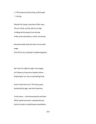 r I ^HE tempest has been long, and through
-*- the sky
Wander the clouds, uncertain of their way ;
The air is thick, and the old sun on high
Is hiding still his beauty from the day,
Under some sad eclipse or silent, sore decay.
Round the wide earth the storm its war doth
wage;
O'er the far sea it spreads its saddening gloom,
Nor noon nor night its anger can assuage ;
As if above us hung some hopeless doom,
Preparing for our race an everlasting tomb.
And sin hath done it all ! The heavy years,
Burdening the ages, owe their heaviness
To this alone — the thousand griefs and fears
Which speak humanity's unhealed distress,
And all its told or untold broken-heartedness.
233
 