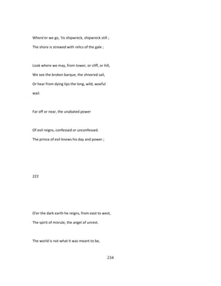 Where'er we go, 'tis shipwreck, shipwreck still ;
The shore is strewed with relics of the gale ;
Look where we may, from tower, or cliff, or hill,
We see the broken barque, the shivered sail,
Or hear from dying lips the long, wild, woeful
wail.
Far off or near, the unabated power
Of evil reigns, confessed or unconfessed.
The prince of evil knows his day and power ;
222
O'er the dark earth he reigns, from east to west,
The spirit of misrule, the angel of unrest.
The world is not what it was meant to be,
234
 