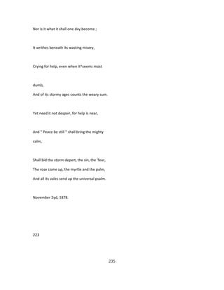 Nor is it what it shall one day become ;
It writhes beneath its wasting misery,
Crying for help, even when it^seems most
dumb,
And of its stormy ages counts the weary sum.
Yet need it not despair, for help is near,
And " Peace be still " shall bring the mighty
calm,
Shall bid the storm depart, the sin, the 'fear,
The rose come up, the myrtle and the palm,
And all its vales send up the universal psalm.
November 2yd, 1878.
223
235
 
