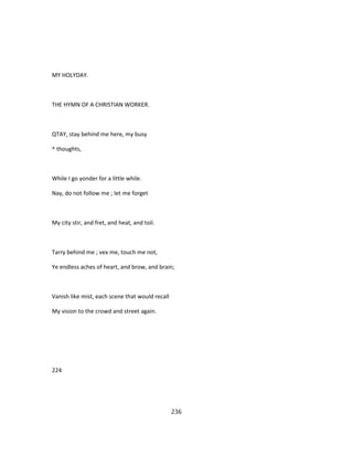 MY HOLYDAY.
THE HYMN OF A CHRISTIAN WORKER.
QTAY, stay behind me here, my busy
^ thoughts,
While I go yonder for a little while.
Nay, do not follow me ; let me forget
My city stir, and fret, and heat, and toil.
Tarry behind me ; vex me, touch me not,
Ye endless aches of heart, and brow, and brain;
Vanish like mist, each scene that would recall
My vision to the crowd and street again.
224
236
 