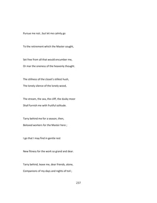Pursue me not ; but let me calmly go
To the retirement which the Master sought,
Set free from all that would encumber me,
Or mar the oneness of the heavenly thought.
The stillness of the closet's stillest hush,
The lonely silence of the lonely wood,
The stream, the sea, the cliff, the dusky moor
Shall furnish me with fruitful solitude.
Tarry behind me for a season, then,
Beloved workers for the Master here ;
I go that I may find in gentle rest
New fitness for the work so grand and dear.
Tarry behind, leave me, dear friends, alone,
Companions of my days and nights of toil ;
237
 