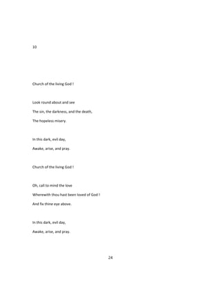 10
Church of the living God !
Look round about and see
The sin, the darkness, and the death,
The hopeless misery.
In this dark, evil day,
Awake, arise, and pray.
Church of the living God !
Oh, call to mind the love
Wherewith thou hast been loved of God !
And fix thine eye above.
In this dark, evil day,
Awake, arise, and pray.
24
 