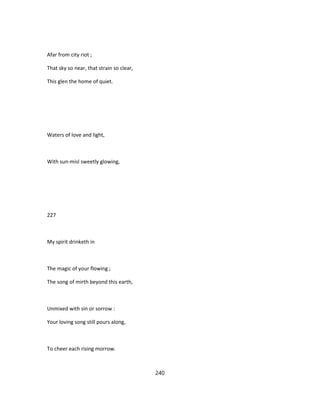 Afar from city riot ;
That sky so near, that strain so clear,
This glen the home of quiet.
Waters of love and light,
With sun-misl sweetly glowing,
227
My spirit drinketh in
The magic of your flowing ;
The song of mirth beyond this earth,
Unmixed with sin or sorrow :
Your loving song still pours along,
To cheer each rising morrow.
240
 