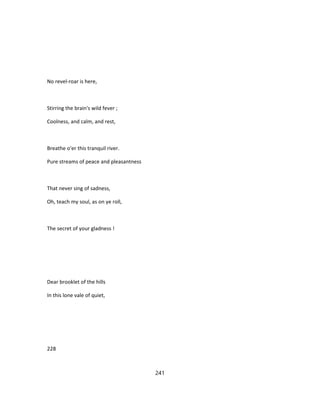 No revel-roar is here,
Stirring the brain's wild fever ;
Coolness, and calm, and rest,
Breathe o'er this tranquil river.
Pure streams of peace and pleasantness
That never sing of sadness,
Oh, teach my soul, as on ye roll,
The secret of your gladness !
Dear brooklet of the hills
In this lone vale of quiet,
228
241
 