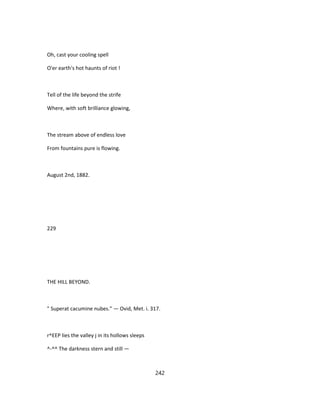 Oh, cast your cooling spell
O'er earth's hot haunts of riot !
Tell of the life beyond the strife
Where, with soft brilliance glowing,
The stream above of endless love
From fountains pure is flowing.
August 2nd, 1882.
229
THE HILL BEYOND.
" Superat cacumine nubes." — Ovid, Met. i. 317.
r^EEP lies the valley j in its hollows sleeps
^-^^ The darkness stern and still —
242
 