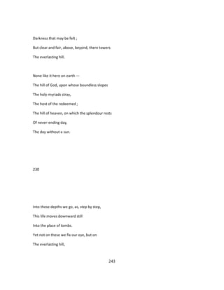 Darkness that may be felt ;
But clear and fair, above, beyond, there towers
The everlasting hill.
None like it here on earth —
The hill of God, upon whose boundless slopes
The holy myriads stray,
The host of the redeemed ;
The hill of heaven, on which the splendour rests
Of never-ending day,
The day without a sun.
230
Into these depths we go, as, step by step,
This life moves downward still
Into the place of tombs.
Yet not on these we fix our eye, but on
The everlasting hill,
243
 