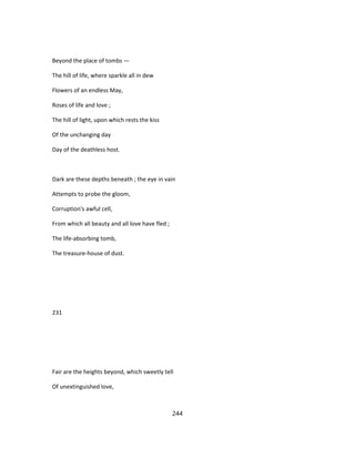 Beyond the place of tombs —
The hill of life, where sparkle all in dew
Flowers of an endless May,
Roses of life and love ;
The hill of light, upon which rests the kiss
Of the unchanging day
Day of the deathless host.
Dark are these depths beneath ; the eye in vain
Attempts to probe the gloom,
Corruption's awful cell,
From which all beauty and all love have fled ;
The life-absorbing tomb,
The treasure-house of dust.
231
Fair are the heights beyond, which sweetly tell
Of unextinguished love,
244
 