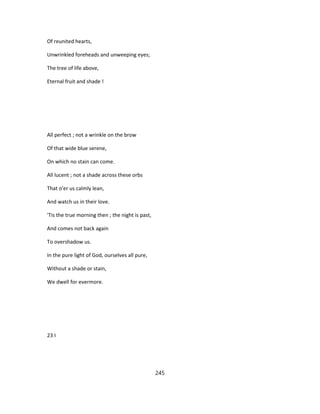 Of reunited hearts,
Unwrinkled foreheads and unweeping eyes;
The tree of life above,
Eternal fruit and shade !
All perfect ; not a wrinkle on the brow
Of that wide blue serene,
On which no stain can come.
All lucent ; not a shade across these orbs
That o'er us calmly lean,
And watch us in their love.
'Tis the true morning then ; the night is past,
And comes not back again
To overshadow us.
In the pure light of God, ourselves all pure,
Without a shade or stain,
We dwell for evermore.
23 I
245
 