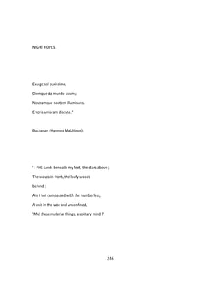NIGHT HOPES.
Exurgc sol purissime,
Diemque da mundo suum ;
Nostramque noctem illuminans,
Erroris umbram discute."
Buchanan (Hynmns MaUitinus).
' I ^HE sands beneath my feet, the stars above ;
The waves in front, the leafy woods
behind :
Am I not compassed with the numberless,
A unit in the vast and unconfined,
'Mid these material things, a solitary mind ?
246
 