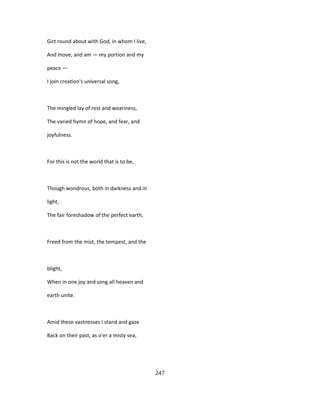 Girt round about with God, in whom I live,
And move, and am — my portion and my
peace —
I join creation's universal song,
The mingled lay of rest and weariness,
The varied hymn of hope, and fear, and
joyfulness.
For this is not the world that is to be,
Though wondrous, both in darkness and in
light,
The fair foreshadow of the perfect earth,
Freed from the mist, the tempest, and the
blight,
When in one joy and song all heaven and
earth unite.
Amid these vastnesses I stand and gaze
Back on their past, as o'er a misty sea,
247
 