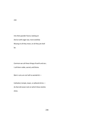234
Into their grander future, looking on
And on with eager eye, more wistfully
Musing on all they mean, on all they yet shall
be.
Common we call these things of earth and sea ;
I call them noble, sacred, and Divine.
Man's ruins are not half so wonderful —
Cathedral, temple, tower, or pillared shrine —
As that old ocean-rock on which these starlets
shine.
248
 