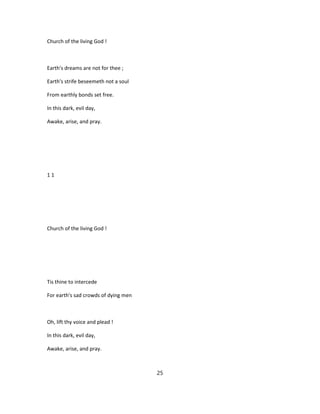 Church of the living God !
Earth's dreams are not for thee ;
Earth's strife beseemeth not a soul
From earthly bonds set free.
In this dark, evil day,
Awake, arise, and pray.
1 1
Church of the living God !
Tis thine to intercede
For earth's sad crowds of dying men
Oh, lift thy voice and plead !
In this dark, evil day,
Awake, arise, and pray.
25
 