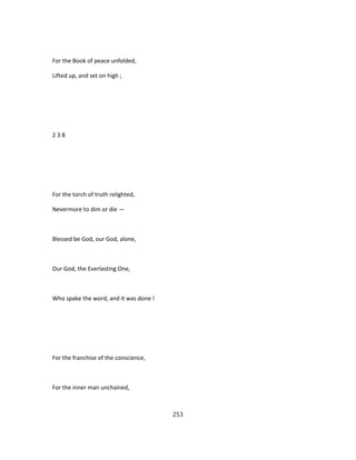 For the Book of peace unfolded,
Lifted up, and set on high ;
2 3 8
For the torch of truth relighted,
Nevermore to dim or die —
Blessed be God, our God, alone,
Our God, the Everlasting One,
Who spake the word, and it was done !
For the franchise of the conscience,
For the inner man unchained,
253
 