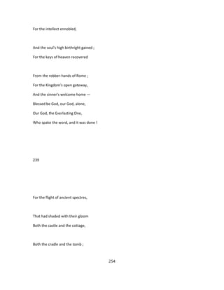 For the intellect ennobled,
And the soul's high birthright gained ;
For the keys of heaven recovered
From the robber-hands of Rome ;
For the Kingdom's open gateway,
And the sinner's welcome home —
Blessed be God, our God, alone,
Our God, the Everlasting One,
Who spake the word, and it was done !
239
For the flight of ancient spectres,
That had shaded with their gloom
Both the castle and the cottage,
Both the cradle and the tomb ;
254
 