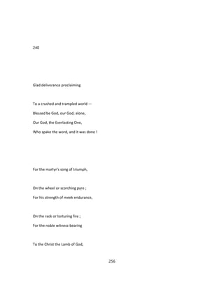 240
Glad deliverance proclaiming
To a crushed and trampled world —
Blessed be God, our God, alone,
Our God, the Everlasting One,
Who spake the word, and it was done !
For the martyr's song of triumph,
On the wheel or scorching pyre ;
For his strength of meek endurance,
On the rack or torturing fire ;
For the noble witness-bearing
To the Christ the Lamb of God,
256
 