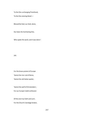 To the One unchanging Priesthood,
To the One atoning blood —
Blessed be God, our God, alone,
Our God, the Everlasting One,
Who spake the word, and it was done !
241
For the brave protest of Europe
'Gainst the iron rod of Rome,
'Gainst the old Italian spoiler,
'Gainst the wolf of Christendom ;
For our Europe's bold confession
Of the one true faith and Lord ;
For the Church's bondage broken,
257
 