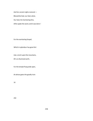 And her ancient rights restored —
Blessed be God, our God, alone,
Our God, the Everlasting One,
AVho spake the word, and it was done !
For the everlasting Gospel,
Which in splendour has gone fort
Like a torch upon the mountains,
Of a re-illumined earth ;
For the temple flung wide open,
At whose gates the goodly train
16
242
258
 