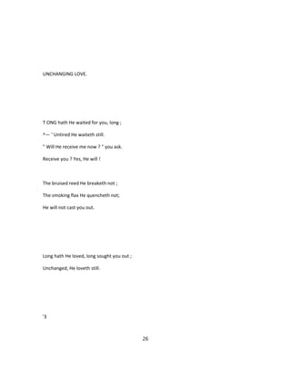 UNCHANGING LOVE.
T ONG hath He waited for you, long ;
^— ' Untired He waiteth still.
" Will He receive me now ? " you ask.
Receive you ? Yes, He will !
The bruised reed He breaketh not ;
The smoking flax He quencheth not;
He will not cast you out.
Long hath He loved, long sought you out ;
Unchanged, He loveth still.
'3
26
 
