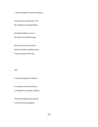 I" N the strength of conscious weakness,
That leans on a strong man's arm,
No shrinking, no sinking of spirit,
No dread of defeat or harm :
He went to the battle bravely,
But he took no human sword,
And he donned no earthly armour ;
'Twas the battle of the Lord.
244
In the joy of a glorious freedom,
In the peace of a pardon found,
In the light of a heavenly sunshine,
That had compassed him around ;
In the life of the living Spirit,
260
 
