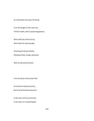 He shook down the leaves of healing
From the boughs of Life's own tree,
Till their health, with its quickening gladness,
Went wide over earth and sea,
Went down the rejoicing ages,
Dissolving the bands of death,
Diffusing a fresh, strange sweetness,
With its soft celestial breath.
From the banks of the turbid Tiber
He heard the imperious boasts ;
But he faced the blustering terror
In the name of the Lord of hosts,
In the name of a trusted Captain
262
 