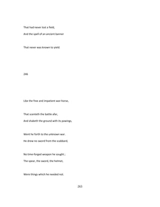 That had never lost a field,
And the spell of an ancient banner
That never was known to yield.
246
Like the free and impatient war-horse,
That scenteth the battle afar,
And shaketh the ground with its pawings,
Went he forth to the unknown war.
He drew no sword from the scabbard,
No time-forged weapon he sought ;
The spear, the sword, the helmet,
Were things which he needed not.
263
 