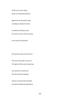 He fills as he moves along,
Alone in his deep-felt weakness,
Against the ten thousand strong.
A stripling in shepherd raiment,
He defies the Philistian band ;
He comes, he sees, and he conquers,
For his own fair Fatherland.
He heard the shouts of the foemen ;
They were thousands, he but one ;
The legions of Rome were advancing ;
He stood there a lonely man.
The eternal volume clasping,
Heaven's rescript of life and death,
He spoke the delivering watchword,
265
 