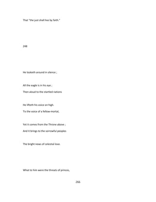 That "the just shall live by faith."
248
He looketh around in silence ;
All the eagle is in his eye ;
Then aloud to the startled nations
He lifteth his voice on high.
Tis the voice of a fellow-mortal,
Yet it comes from the Throne above ;
And it brings to the sorrowful peoples
The bright news of celestial love.
What to him were the threats of princes,
266
 