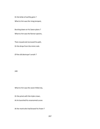 Or the bribe of earthly gains ?
What to him was the rising tempest,
Bursting down on his Saxon plains ?
What to him was the Roman spectre,
That crossed and recrossed his path,
Or the drops from the mimic vials
Of the old destroyer's wrath ?
249
What to him was the seven-hilled city,
Or the priest with the triple crown,
As he launched his envenomed curses
At the monk who had braved his frown ?
267
 