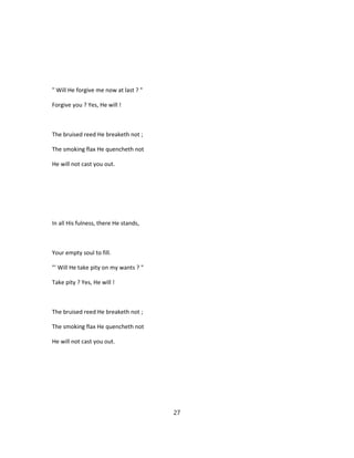 " Will He forgive me now at last ? "
Forgive you ? Yes, He will !
The bruised reed He breaketh not ;
The smoking flax He quencheth not
He will not cast you out.
In all His fulness, there He stands,
Your empty soul to fill.
"' Will He take pity on my wants ? "
Take pity ? Yes, He will !
The bruised reed He breaketh not ;
The smoking flax He quencheth not
He will not cast you out.
27
 