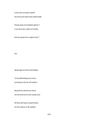 Is the voice of Luther dumb?
Has the touch which thou didst kindle
Passed away into hopeless gloom ?
Is yon bust but a block of marble,
And yon grave but a vulgar tomb ?
251
Speak again to thine old Eisleben,
To thy Wittenberg once more ;
Call aloud to the far-off millions
Beyond thy old German shore.
Let thy hand once more sweep over
All thine old harp's varied chords ;
Let the nations to life awaken
270
 