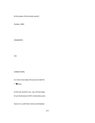 At the power of thy thunder-words !
October, 1883.
FRAGMENTS.
255
HUMAN TEARS.
A LL have once wept j the eye was made for
^ *■ tears,
As the low cloud for rain ; yes, all have wept,
Or yet shall weep ere life's remorseless years
Have o'er us with their storms and shadows
271
 