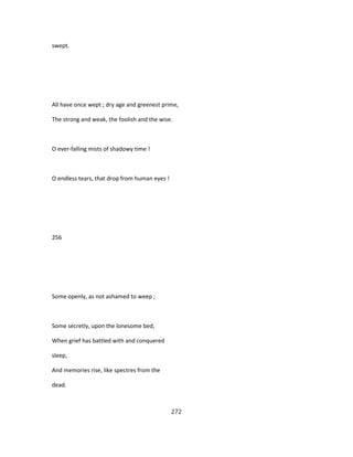 swept.
All have once wept ; dry age and greenest prime,
The strong and weak, the foolish and the wise.
O ever-falling mists of shadowy time !
O endless tears, that drop from human eyes !
256
Some openly, as not ashamed to weep ;
Some secretly, upon the lonesome bed,
When grief has battled with and conquered
sleep,
And memories rise, like spectres from the
dead.
272
 