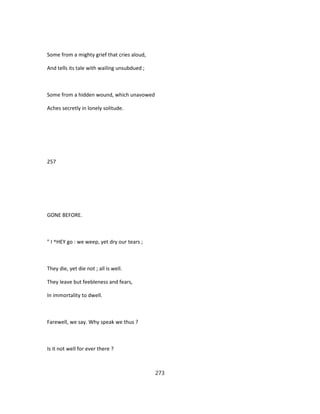 Some from a mighty grief that cries aloud,
And tells its tale with wailing unsubdued ;
Some from a hidden wound, which unavowed
Aches secretly in lonely solitude.
257
GONE BEFORE.
" I ^HEY go : we weep, yet dry our tears ;
They die, yet die not ; all is well.
They leave but feebleness and fears,
In immortality to dwell.
Farewell, we say. Why speak we thus ?
Is it not well for ever there ?
273
 